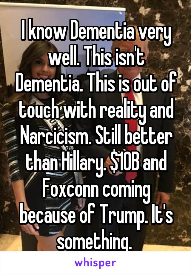 I know Dementia very well. This isn't Dementia. This is out of touch with reality and Narcicism. Still better than Hillary. $10B and Foxconn coming because of Trump. It's something. 