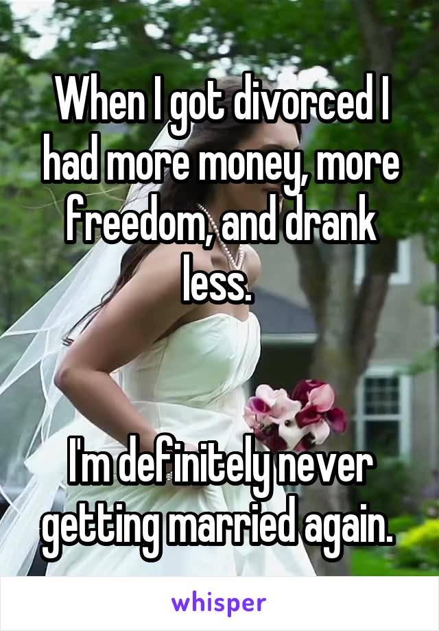 When I got divorced I had more money, more freedom, and drank less. 


I'm definitely never getting married again. 