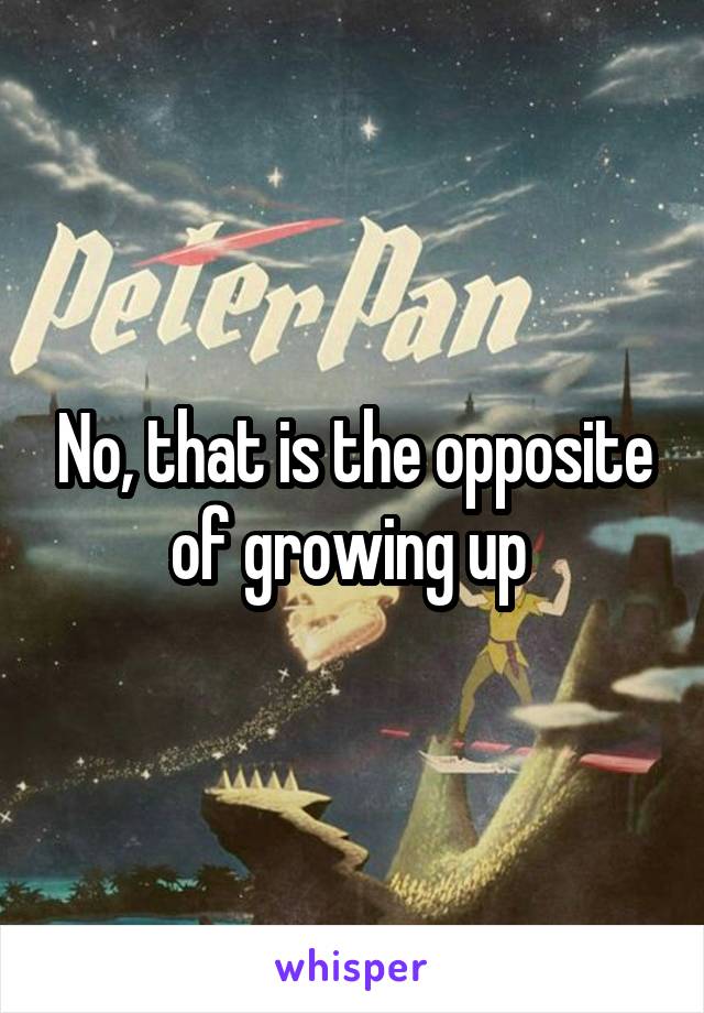 No, that is the opposite of growing up 