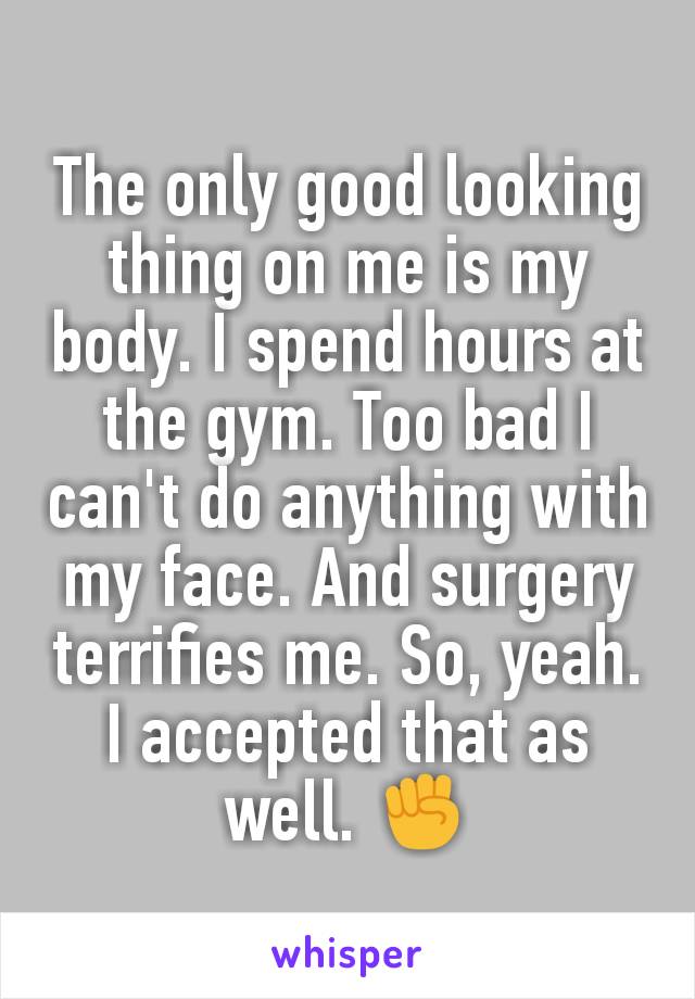 The only good looking thing on me is my body. I spend hours at the gym. Too bad I can't do anything with my face. And surgery terrifies me. So, yeah. I accepted that as well. ✊