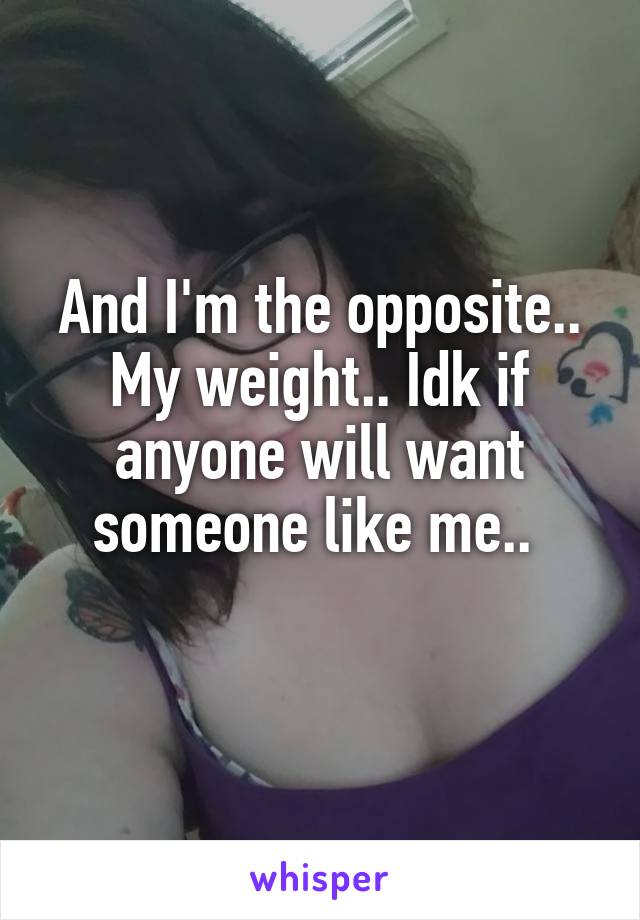 And I'm the opposite.. My weight.. Idk if anyone will want someone like me.. 
 