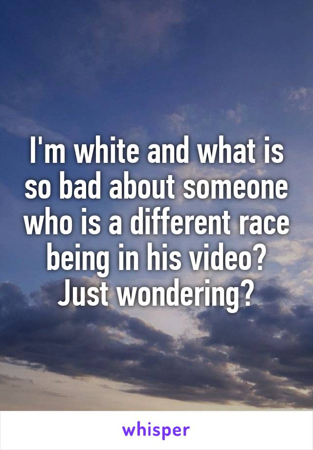 I'm white and what is so bad about someone who is a different race being in his video? Just wondering?