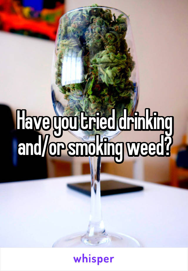 Have you tried drinking and/or smoking weed?