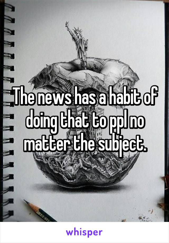 The news has a habit of doing that to ppl no matter the subject.