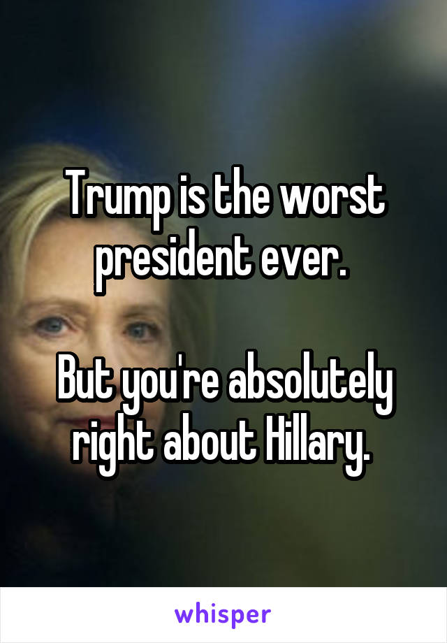 Trump is the worst president ever. 

But you're absolutely right about Hillary. 