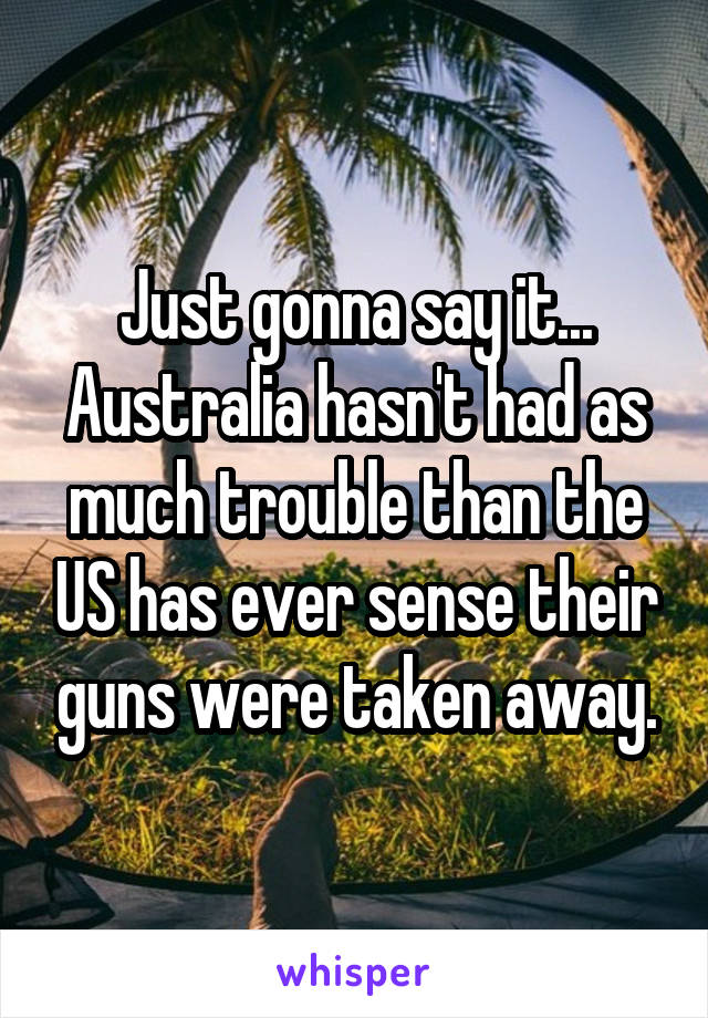 Just gonna say it...
Australia hasn't had as much trouble than the US has ever sense their guns were taken away.