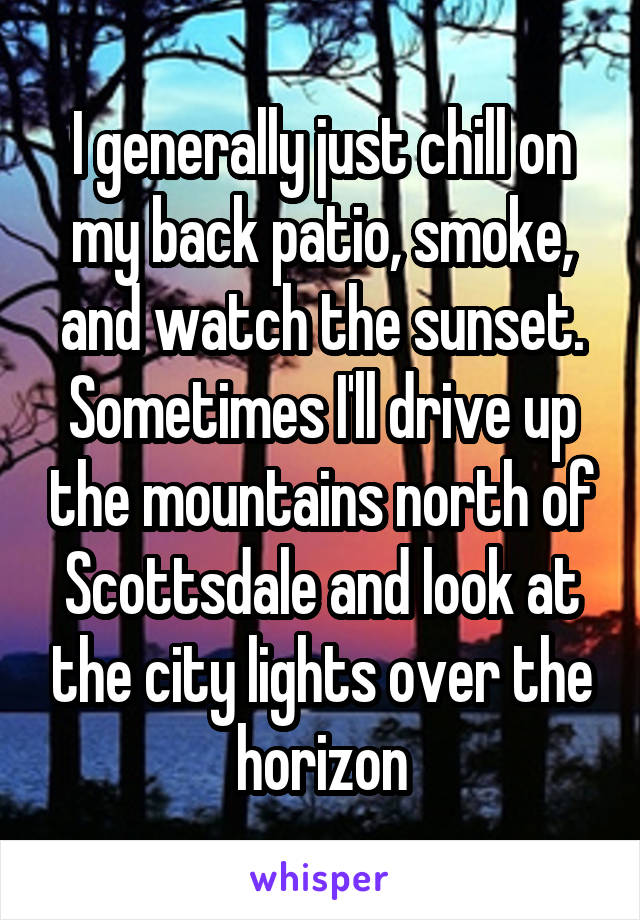 I generally just chill on my back patio, smoke, and watch the sunset. Sometimes I'll drive up the mountains north of Scottsdale and look at the city lights over the horizon