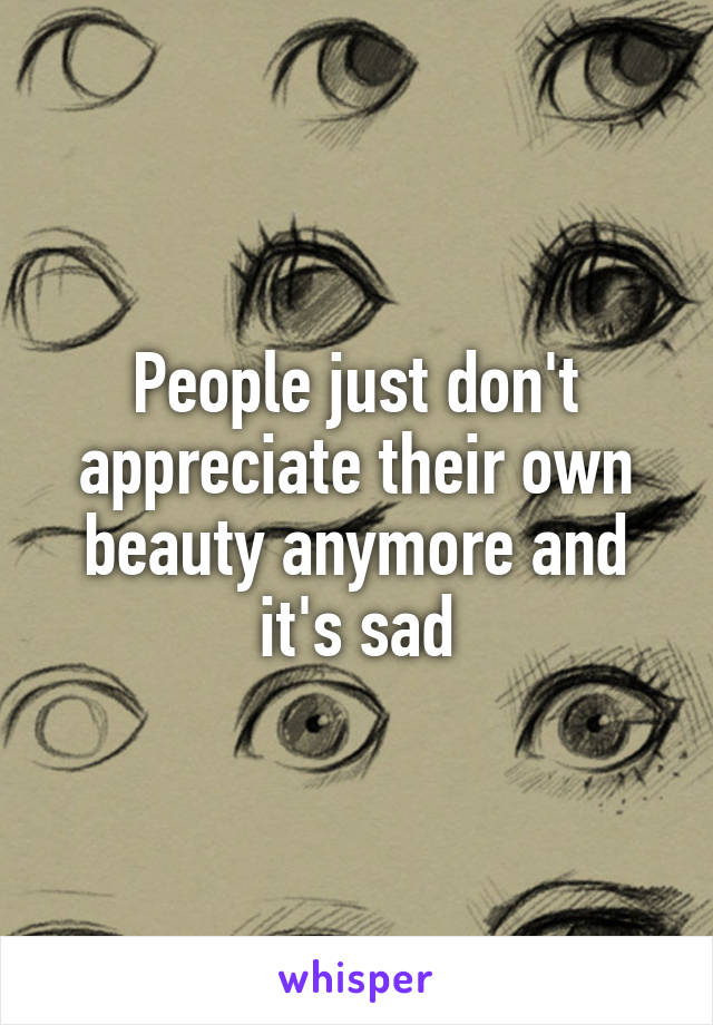 People just don't appreciate their own beauty anymore and it's sad