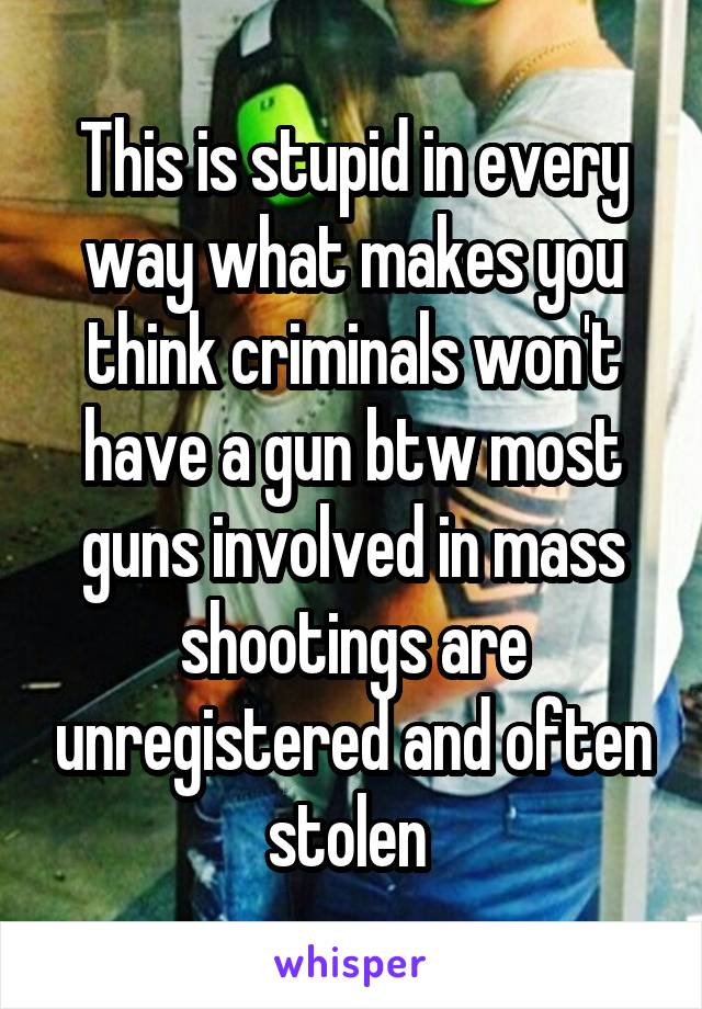This is stupid in every way what makes you think criminals won't have a gun btw most guns involved in mass shootings are unregistered and often stolen 