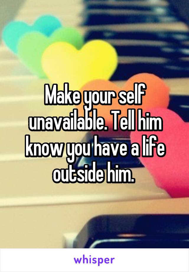 Make your self unavailable. Tell him know you have a life outside him. 