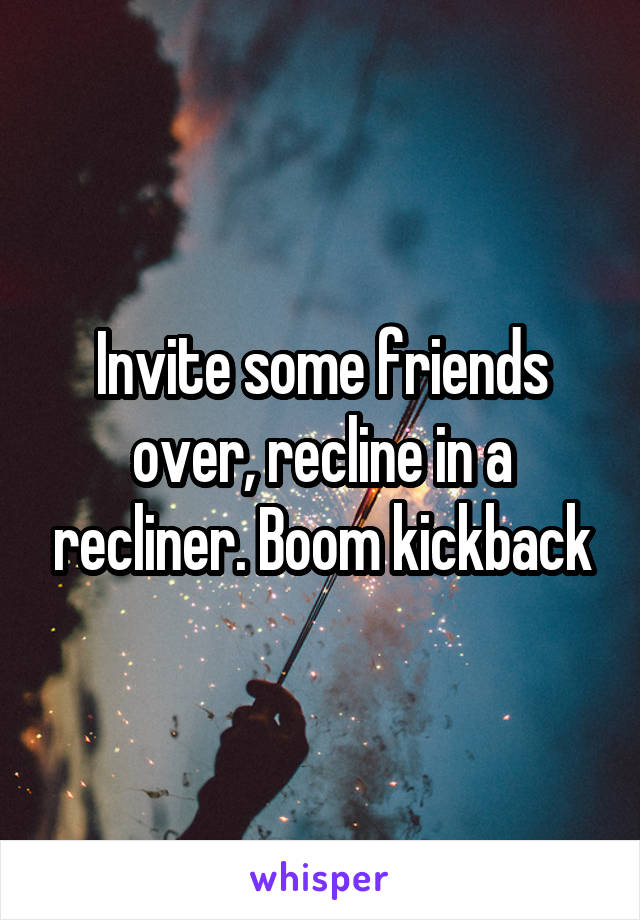 Invite some friends over, recline in a recliner. Boom kickback