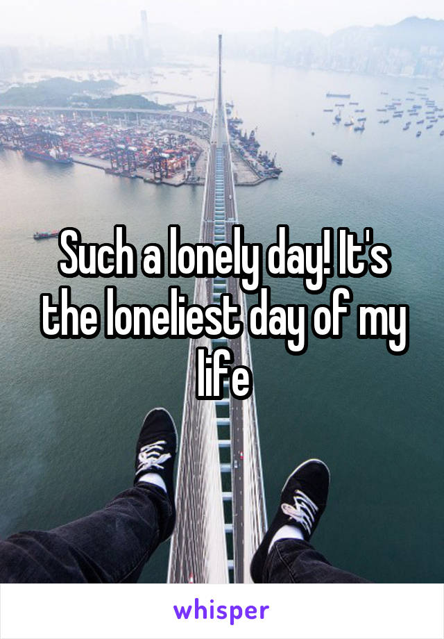 Such a lonely day! It's the loneliest day of my life