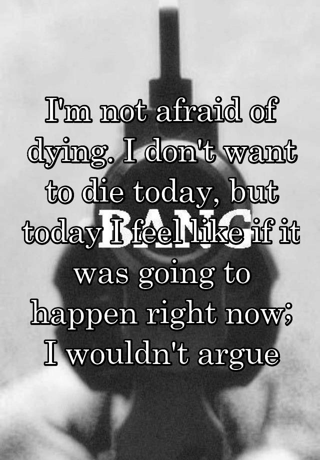 i-m-not-afraid-of-dying-i-don-t-want-to-die-today-but-today-i-feel