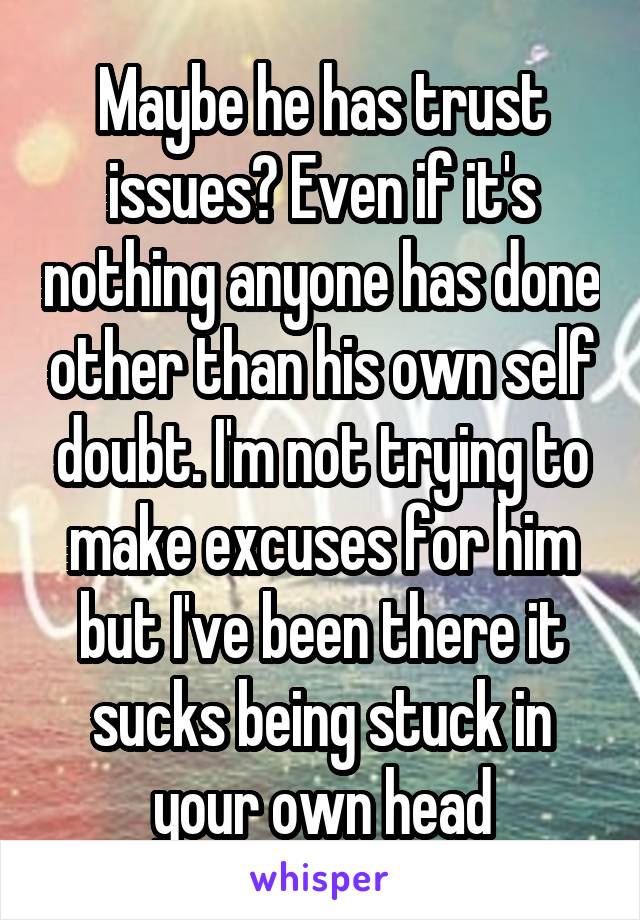 Maybe he has trust issues? Even if it's nothing anyone has done other than his own self doubt. I'm not trying to make excuses for him but I've been there it sucks being stuck in your own head