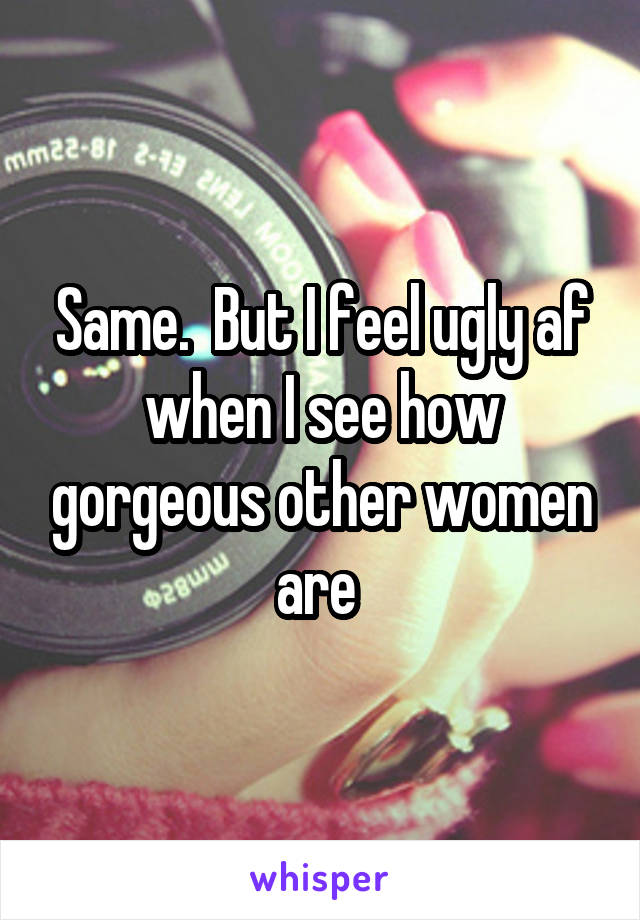 Same.  But I feel ugly af when I see how gorgeous other women are 