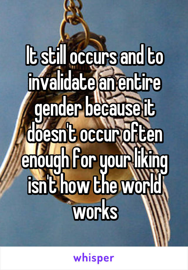It still occurs and to invalidate an entire gender because it doesn't occur often enough for your liking isn't how the world works