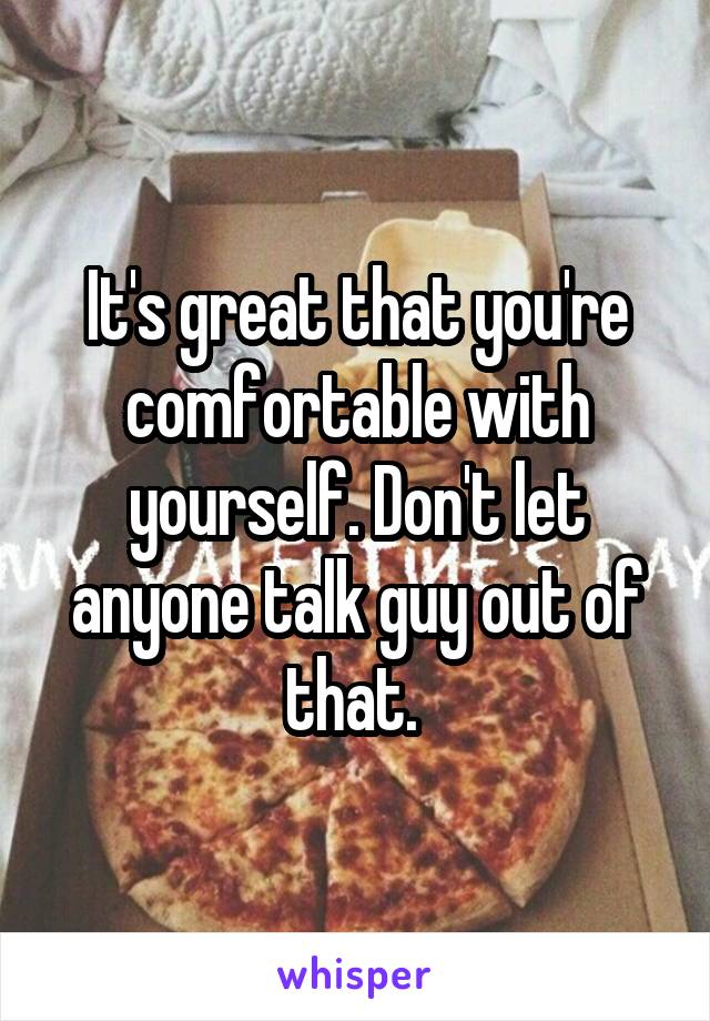It's great that you're comfortable with yourself. Don't let anyone talk guy out of that. 