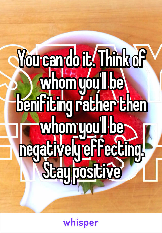 You can do it. Think of whom you'll be benifiting rather then whom you'll be negatively effecting. Stay positive