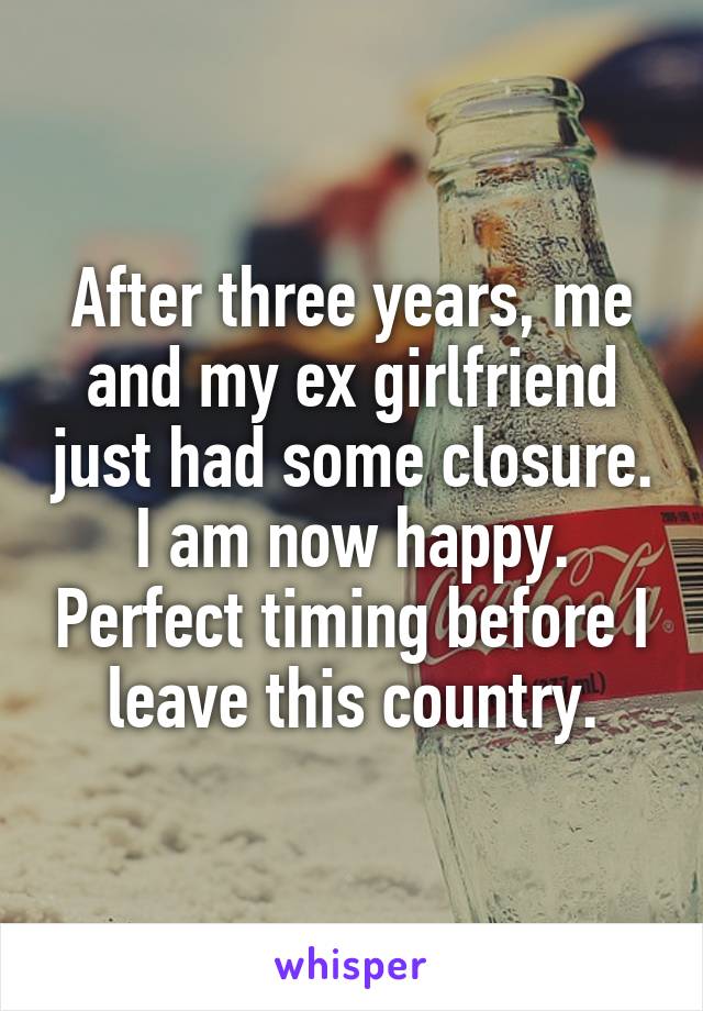 After three years, me and my ex girlfriend just had some closure. I am now happy. Perfect timing before I leave this country.