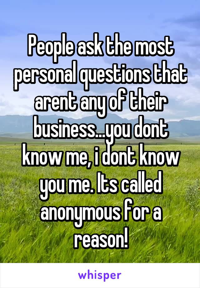 People ask the most personal questions that arent any of their business...you dont know me, i dont know you me. Its called anonymous for a reason!