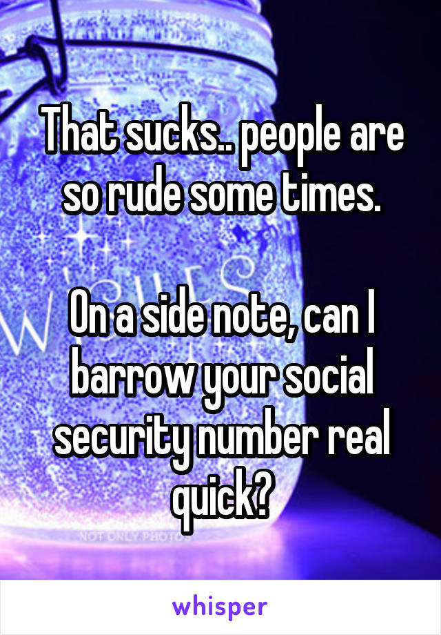 That sucks.. people are so rude some times.

On a side note, can I barrow your social security number real quick?