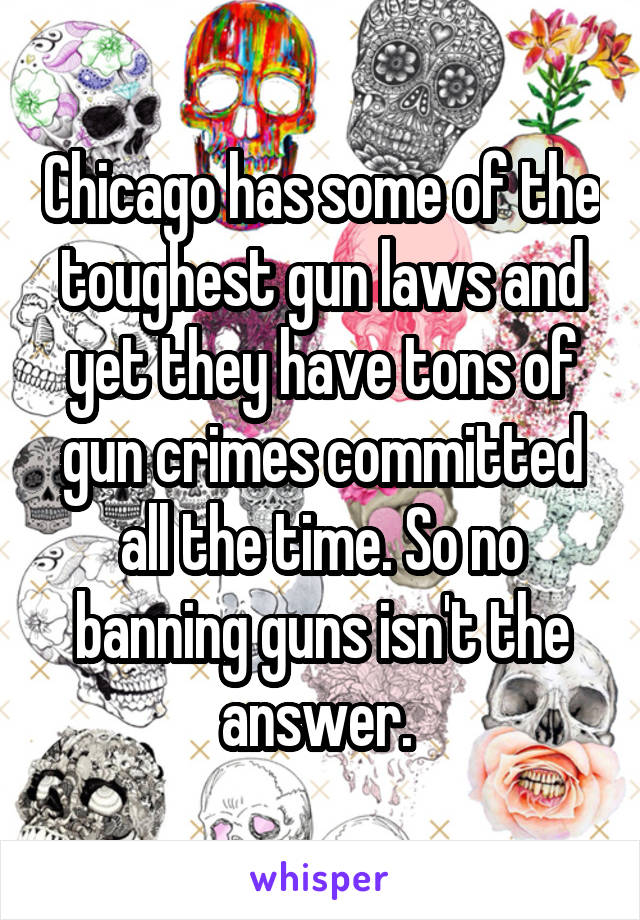 Chicago has some of the toughest gun laws and yet they have tons of gun crimes committed all the time. So no banning guns isn't the answer. 