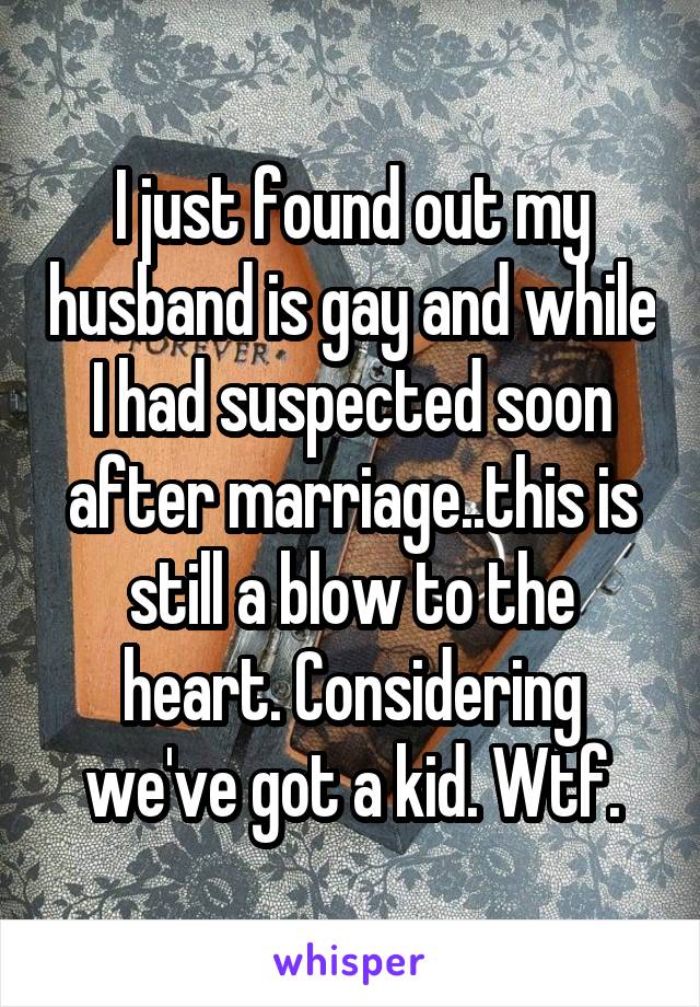 I just found out my husband is gay and while I had suspected soon after marriage..this is still a blow to the heart. Considering we've got a kid. Wtf.