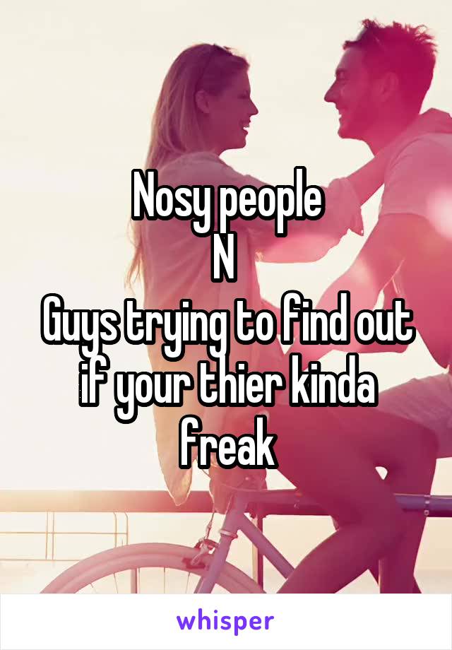Nosy people
N 
Guys trying to find out if your thier kinda freak