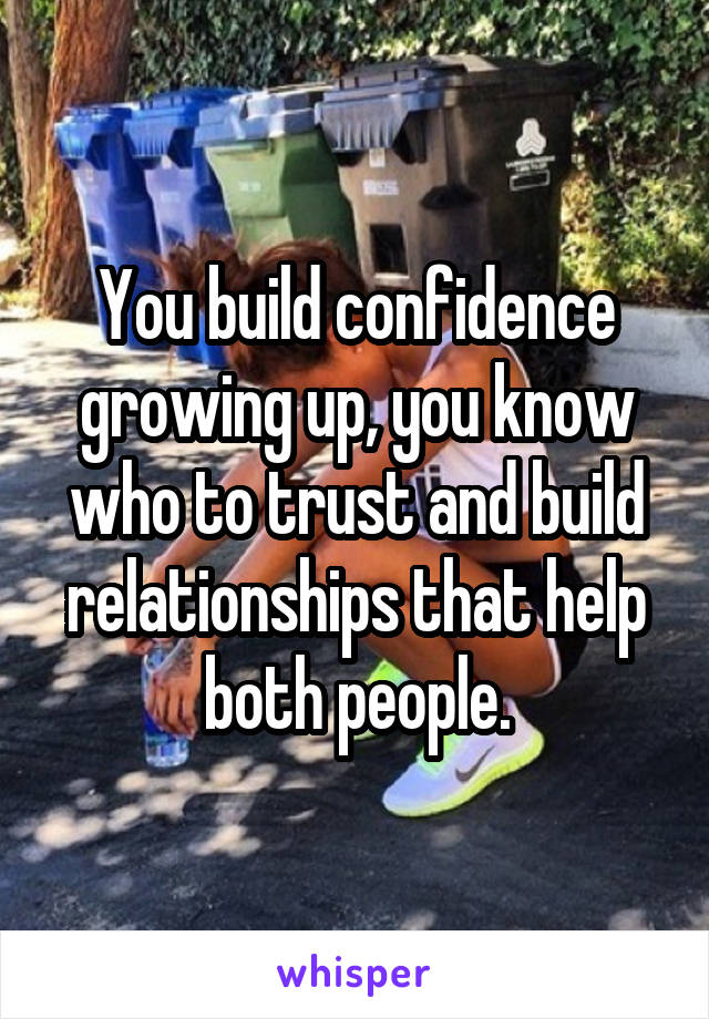 You build confidence growing up, you know who to trust and build relationships that help both people.