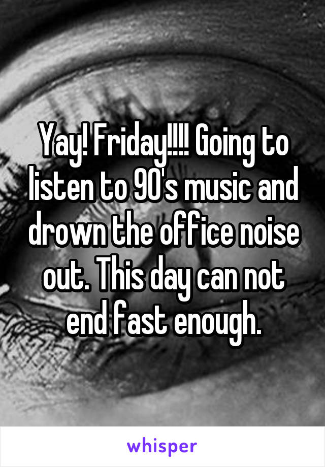 Yay! Friday!!!! Going to listen to 90's music and drown the office noise out. This day can not end fast enough.