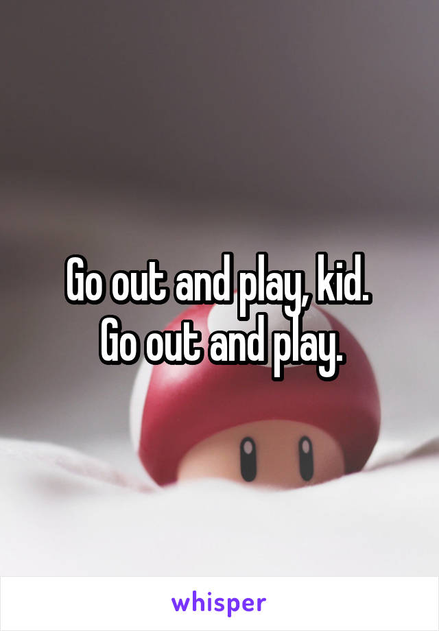 Go out and play, kid. 
Go out and play.