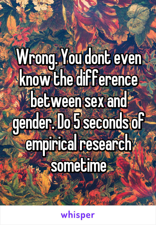 Wrong. You dont even know the difference between sex and gender. Do 5 seconds of empirical research sometime