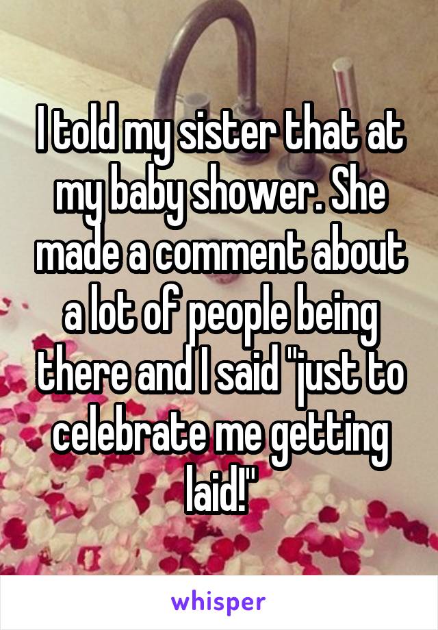 I told my sister that at my baby shower. She made a comment about a lot of people being there and I said "just to celebrate me getting laid!"
