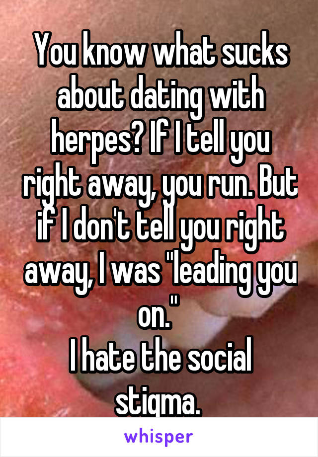You know what sucks about dating with herpes? If I tell you right away, you run. But if I don't tell you right away, I was "leading you on." 
I hate the social stigma. 
