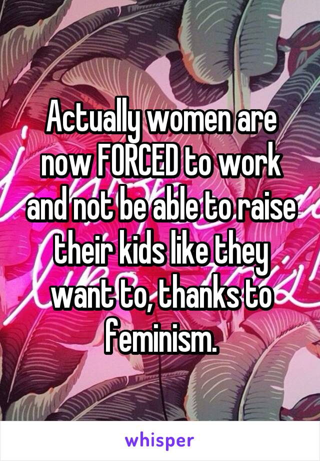 Actually women are now FORCED to work and not be able to raise their kids like they want to, thanks to feminism.