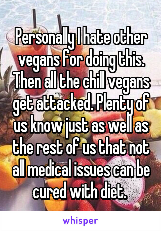 Personally I hate other vegans for doing this. Then all the chill vegans get attacked. Plenty of us know just as well as the rest of us that not all medical issues can be cured with diet. 