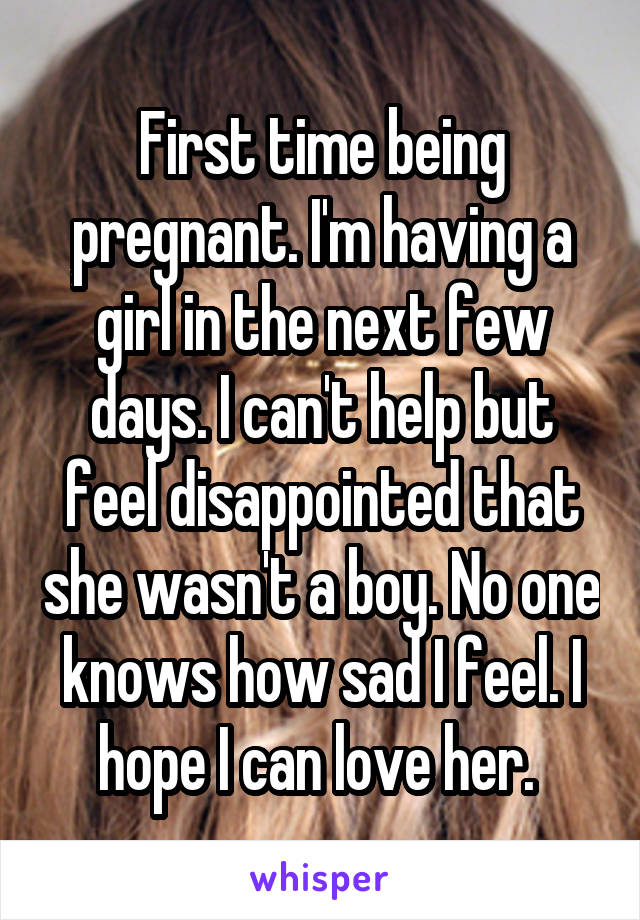 First time being pregnant. I'm having a girl in the next few days. I can't help but feel disappointed that she wasn't a boy. No one knows how sad I feel. I hope I can love her. 