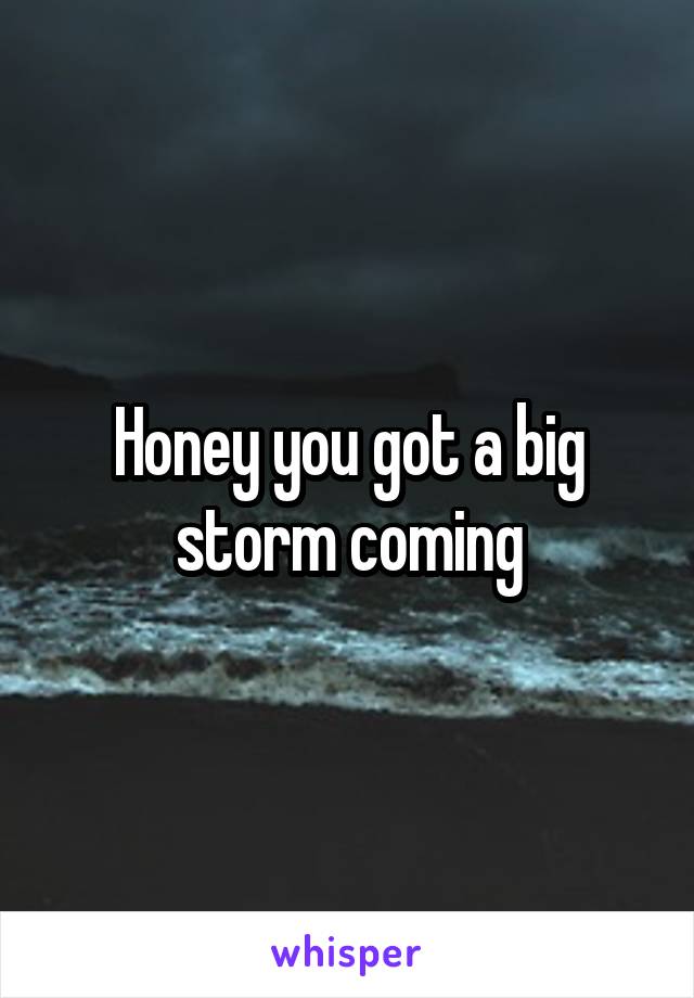 Honey you got a big storm coming