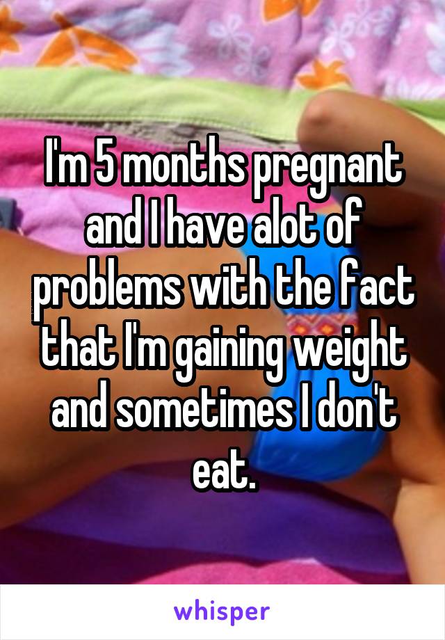 I'm 5 months pregnant and I have alot of problems with the fact that I'm gaining weight and sometimes I don't eat.