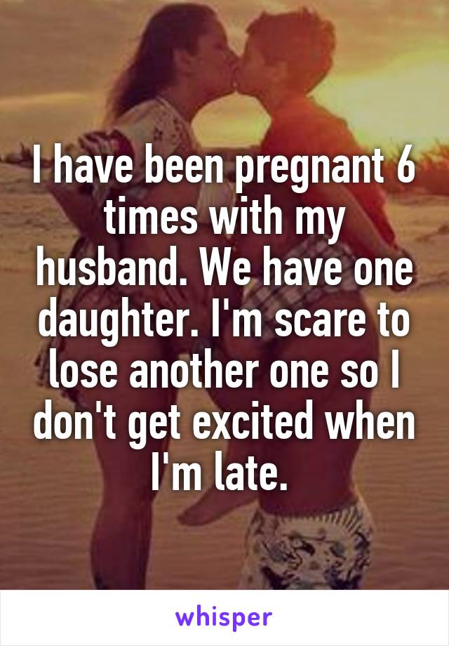 I have been pregnant 6 times with my husband. We have one daughter. I'm scare to lose another one so I don't get excited when I'm late. 
