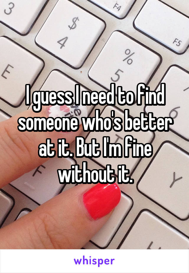 I guess I need to find someone who's better at it. But I'm fine without it.