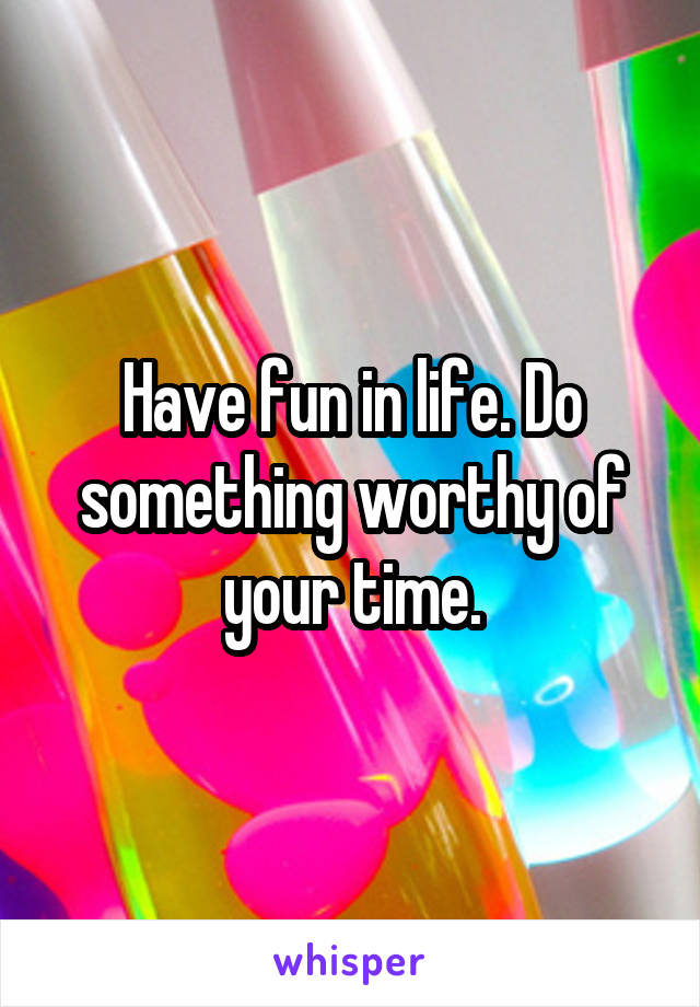 Have fun in life. Do something worthy of your time.