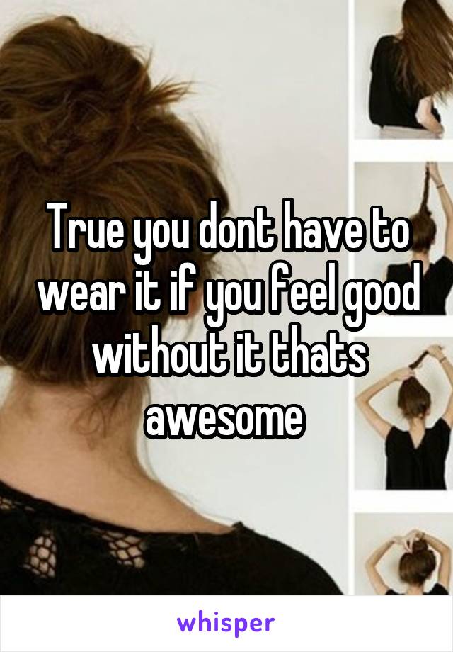 True you dont have to wear it if you feel good without it thats awesome 