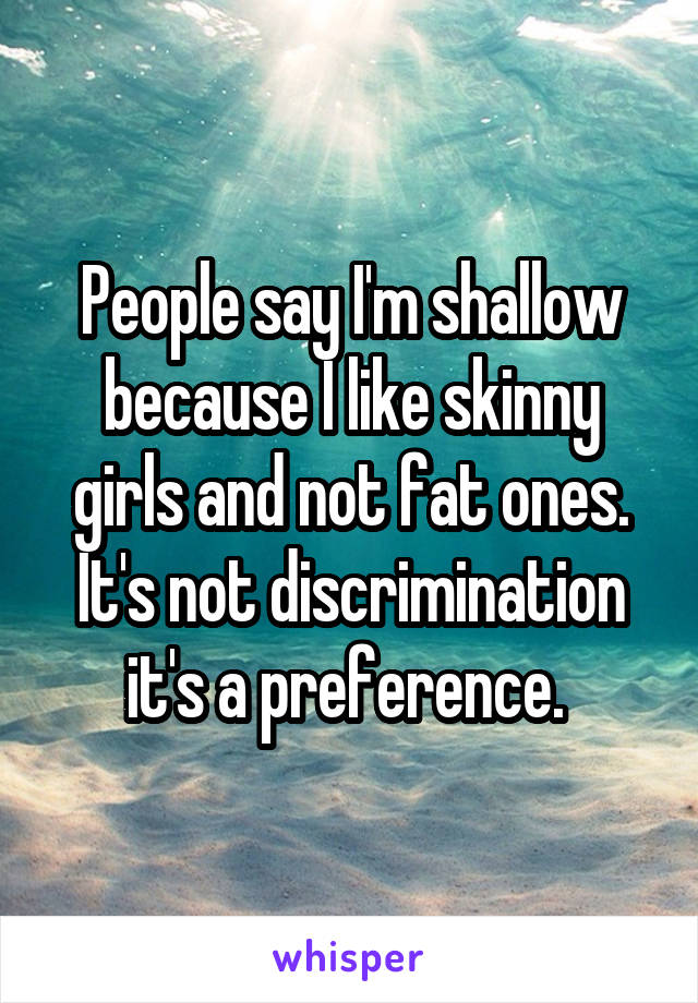 People say I'm shallow because I like skinny girls and not fat ones. It's not discrimination it's a preference. 