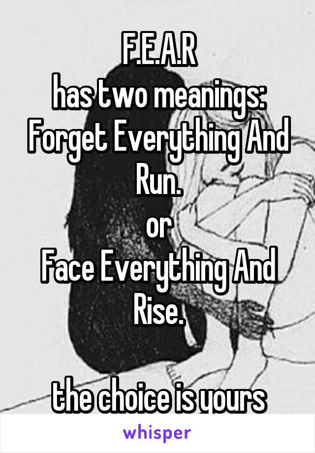 F.E.A.R
has two meanings:
Forget Everything And Run.
or
Face Everything And Rise.

the choice is yours
