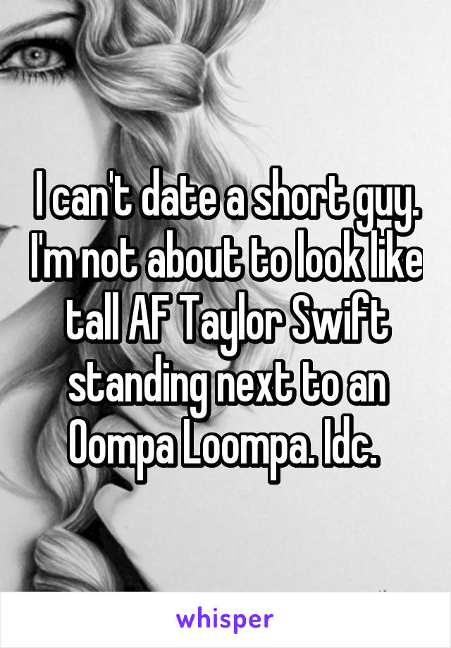 I can't date a short guy. I'm not about to look like tall AF Taylor Swift standing next to an Oompa Loompa. Idc. 