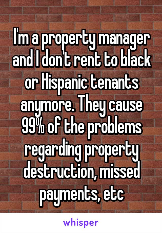 I'm a property manager and I don't rent to black or Hispanic tenants anymore. They cause 99% of the problems regarding property destruction, missed payments, etc