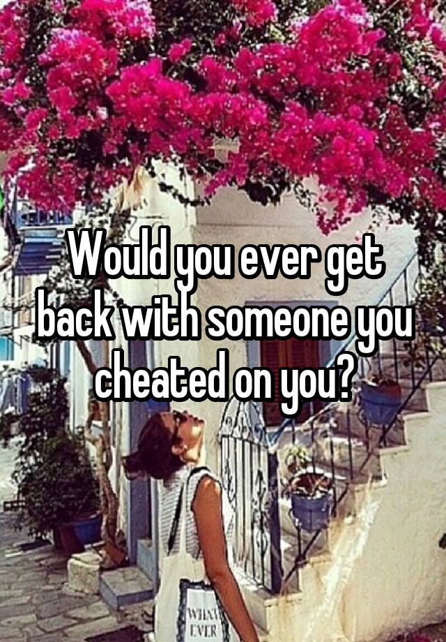 would-you-ever-get-back-with-someone-you-cheated-on-you