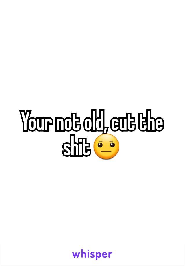 Your not old, cut the shit😐
