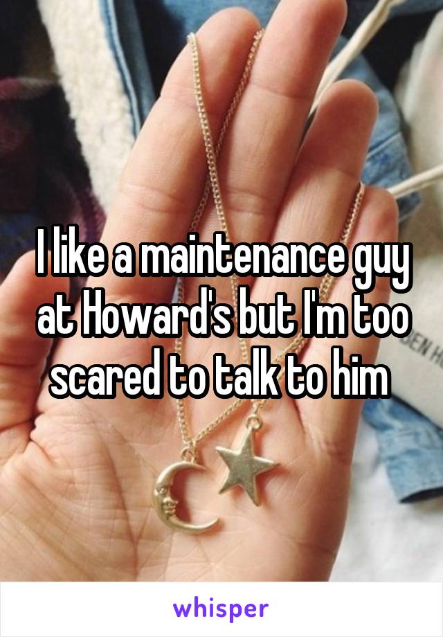 I like a maintenance guy at Howard's but I'm too scared to talk to him 